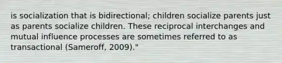 is socialization that is bidirectional; children socialize parents just as parents socialize children. These reciprocal interchanges and mutual influence processes are sometimes referred to as transactional (Sameroff, 2009)."