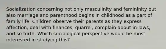 Socialization concerning not only masculinity and femininity but also marriage and parenthood begins in childhood as a part of family life. Children observe their parents as they express affection, deal with finances, quarrel, complain about in-laws, and so forth. Which sociological perspective would be most interested in studying this?