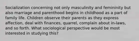 Socialization concerning not only masculinity and femininity but also marriage and parenthood begins in childhood as a part of family life. Children observe their parents as they express affection, deal with finances, quarrel, complain about in-laws, and so forth. What sociological perspective would be most interested in studying this?