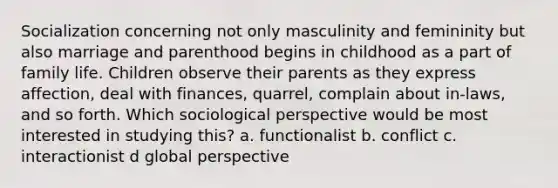 Socialization concerning not only masculinity and femininity but also marriage and parenthood begins in childhood as a part of family life. Children observe their parents as they express affection, deal with finances, quarrel, complain about in-laws, and so forth. Which sociological perspective would be most interested in studying this? a. functionalist b. conflict c. interactionist d global perspective