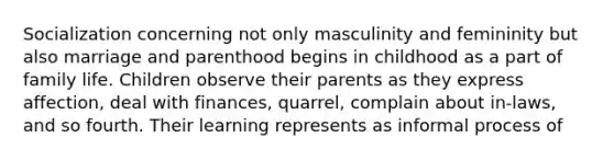 Socialization concerning not only masculinity and femininity but also marriage and parenthood begins in childhood as a part of family life. Children observe their parents as they express affection, deal with finances, quarrel, complain about in-laws, and so fourth. Their learning represents as informal process of