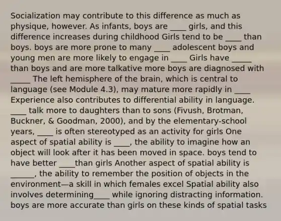 Socialization may contribute to this difference as much as physique, however. As infants, boys are ____ girls, and this difference increases during childhood Girls tend to be ____ than boys. boys are more prone to many ____ adolescent boys and young men are more likely to engage in ____ Girls have _____ than boys and are more talkative more boys are diagnosed with _____ The left hemisphere of the brain, which is central to language (see Module 4.3), may mature more rapidly in ____ Experience also contributes to differential ability in language. ____ talk more to daughters than to sons (Fivush, Brotman, Buckner, & Goodman, 2000), and by the elementary-school years, ____ is often stereotyped as an activity for girls One aspect of spatial ability is ____, the ability to imagine how an object will look after it has been moved in space. boys tend to have better ____than girls Another aspect of spatial ability is ______, the ability to remember the position of objects in the environment—a skill in which females excel Spatial ability also involves determining____ while ignoring distracting information. boys are more accurate than girls on these kinds of spatial tasks