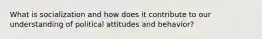 What is socialization and how does it contribute to our understanding of political attitudes and behavior?