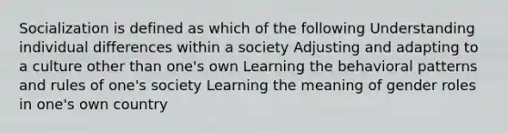 Socialization is defined as which of the following Understanding individual differences within a society Adjusting and adapting to a culture other than one's own Learning the behavioral patterns and rules of one's society Learning the meaning of gender roles in one's own country