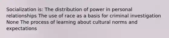 Socialization is: The distribution of power in personal relationships The use of race as a basis for criminal investigation None The process of learning about cultural norms and expectations