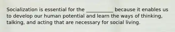 Socialization is essential for the ___________ because it enables us to develop our human potential and learn the ways of thinking, talking, and acting that are necessary for social living.