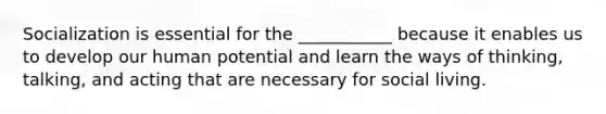 Socialization is essential for the ___________ because it enables us to develop our human potential and learn the ways of thinking, talking, and acting that are necessary for social living.