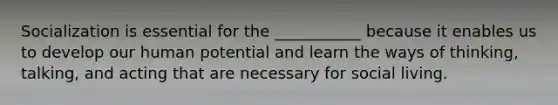 Socialization is essential for the ___________ because it enables us to develop our human potential and learn the ways of thinking, talking, and acting that are necessary for social living.