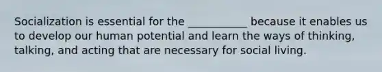 Socialization is essential for the ___________ because it enables us to develop our human potential and learn the ways of thinking, talking, and acting that are necessary for social living.
