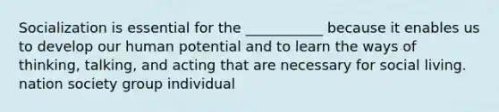 Socialization is essential for the ___________ because it enables us to develop our human potential and to learn the ways of thinking, talking, and acting that are necessary for social living. nation society group individual