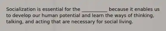 Socialization is essential for the ___________ because it enables us to develop our human potential and learn the ways of thinking, talking, and acting that are necessary for social living.