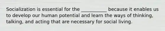 Socialization is essential for the ___________ because it enables us to develop our human potential and learn the ways of thinking, talking, and acting that are necessary for social living.