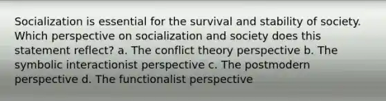 Socialization is essential for the survival and stability of society. Which perspective on socialization and society does this statement reflect? a. The conflict theory perspective b. The symbolic interactionist perspective c. The postmodern perspective d. The functionalist perspective