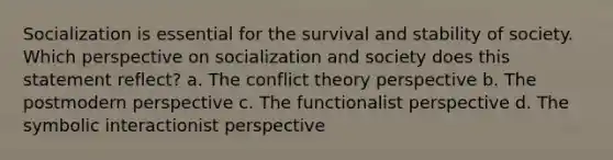 Socialization is essential for the survival and stability of society. Which perspective on socialization and society does this statement reflect? a. The conflict theory perspective b. The postmodern perspective c. The functionalist perspective d. The symbolic interactionist perspective