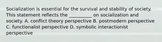 Socialization is essential for the survival and stability of society. This statement reflects the __________ on socialization and society. A. conflict theory perspective B. postmodern perspective C. functionalist perspective D. symbolic interactionist perspective