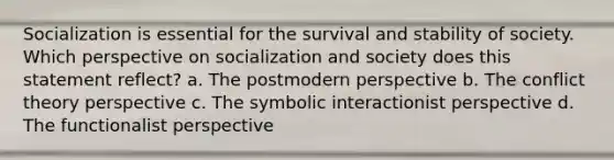 Socialization is essential for the survival and stability of society. Which perspective on socialization and society does this statement reflect? a. The postmodern perspective b. The conflict theory perspective c. The symbolic interactionist perspective d. The functionalist perspective