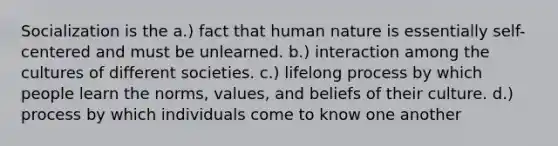 Socialization is the a.) fact that human nature is essentially self-centered and must be unlearned. b.) interaction among the cultures of different societies. c.) lifelong process by which people learn the norms, values, and beliefs of their culture. d.) process by which individuals come to know one another