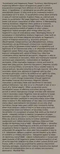 "Socialization and Hegemonic Power." Summary: Identifying and explaining different aspect of hegemonic power in which acquiescence emerges from diffusion of a set of normative ideals. 3 hypotheses: 1) socialization occurs after periods of international turmoil, 2) elite need to be involved/included in socialization for it to work, 3) socialization comes about primarily in wake of coercive exercise of power. Power as coercion and power as socialization Two ways hegemonic nation can exercise power and secure cooperation of other nations: 1) Manipulating material incentives: Hegemon alters political or economic incentives facing other states through threats or rewards. 2) Altering substantive beliefs of leaders in other nations. Hegemonic control emerges when foreign elites buy into hegemon's vision of international order. Developing theory of socialization in international relations Hegemonic order built on inducements and threats depends exclusively on hegemon's control of material resources E.g. economic sanctions lifted/imposed, foreign/military aid offered/withheld, military intervention can be threatened, international market power access Ability to generate shared beliefs in acceptability and legitimacy of an international order is an important dimension of hegemonic power Rulers enjoy legitimacy when values they espouse correspond with values of those they rules How socialization works: Normative persuasion: Hegemon is able to secure compliance of secondary states w/o resorting to material sanctions and inducements. Instead relies on ideological persuasion. Elites internalize hegemon's norms and move to adopt new state policies. External inducement: Hegemon initially uses economic/military incentives to induce smaller states to change policies. Secures compliance through coercion. Only after secondary states have adjusted to hegemon policies that normative principles come to be embraced as rightful by elites. External inducement → policy change (cooperation through coercion → norm change (cooperation through legitimate domination) Internal reconstruction: Hegemon directly intervenes in secondary state and transforms its domestic political institutions. Can only occur in aftermath of war or as a result of a "formal empire". When socialization works Socialization serves as effective instrument during critical periods in which international change coincides with domestic crisis in secondary states Hegemon must be seeking to recast international order in a way that is more compatible with its interests Domestic conditions in secondary states must make elites receptive to this importation of new ideas and normative claims about state behavior Socialization occurs only when normative change takes place within elite community Ruling elites must embrace claims if they're to have a long term and consequential impact on behavior of secondary states Socialization is a component of power that works at the level of beliefs - integrally related to material components of power Normative persuasion alone is insufficient to drive socialization Elites are drive to embrace norms to further coalitional realignment and restore domestic legitimacy Historical Case Studies US diplomacy end of WWI - Woodrow Wilson + Versailles Treaty unsuccessful Unwillingness of British and French govts to acquiesce to Wilson's requests 1) Public showed considerable enthusiasm for program but elites were less receptive 2) Due to U.S. isolationism. Wilson's program was not backed up by offers of economic or military assistance - dampened appeal to elites US diplomacy end of WWII - Liberal multilateralism in Europe and Japan Exercise of US hegemonic power involved projection of set of norms and their embrace by elites in other nations Britain and France, shifts in norms accomplished by external inducement Germany and Japan, resulted from internal reconstruction Spread of norms of multilateralism tied to US military and economic dominance - Marshall Plan