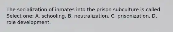 The socialization of inmates into the prison subculture is called Select one: A. schooling. B. neutralization. C. prisonization. D. role development.