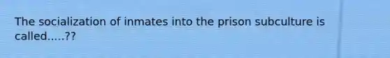 The socialization of inmates into the prison subculture is called.....??