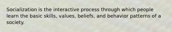 Socialization is the interactive process through which people learn the basic skills, values, beliefs, and behavior patterns of a society.