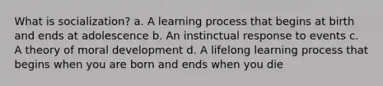 What is socialization? a. A learning process that begins at birth and ends at adolescence b. An instinctual response to events c. A theory of moral development d. A lifelong learning process that begins when you are born and ends when you die