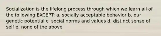 Socialization is the lifelong process through which we learn all of the following EXCEPT: a. socially acceptable behavior b. our genetic potential c. social norms and values d. distinct sense of self e. none of the above