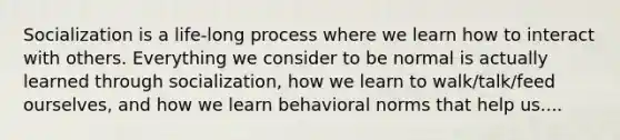 Socialization is a life-long process where we learn how to interact with others. Everything we consider to be normal is actually learned through socialization, how we learn to walk/talk/feed ourselves, and how we learn behavioral norms that help us....