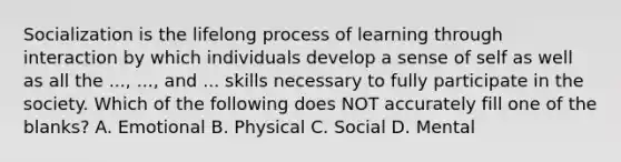 Socialization is the lifelong process of learning through interaction by which individuals develop a sense of self as well as all the ..., ..., and ... skills necessary to fully participate in the society. Which of the following does NOT accurately fill one of the blanks? A. Emotional B. Physical C. Social D. Mental