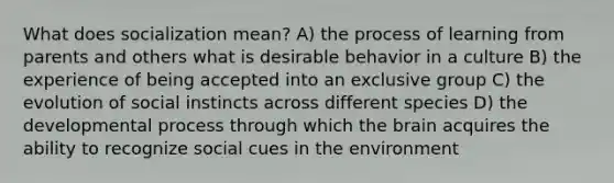 What does socialization mean? A) the process of learning from parents and others what is desirable behavior in a culture B) the experience of being accepted into an exclusive group C) the evolution of social instincts across different species D) the developmental process through which the brain acquires the ability to recognize social cues in the environment