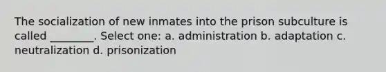 The socialization of new inmates into the prison subculture is called ________. Select one: a. administration b. adaptation c. neutralization d. prisonization