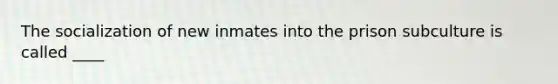 The socialization of new inmates into the prison subculture is called ____