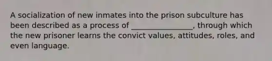 A socialization of new inmates into the prison subculture has been described as a process of ________________, through which the new prisoner learns the convict values, attitudes, roles, and even language.