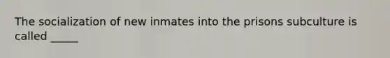 The socialization of new inmates into the prisons subculture is called _____