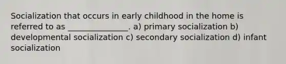 Socialization that occurs in early childhood in the home is referred to as _______________. a) primary socialization b) developmental socialization c) secondary socialization d) infant socialization