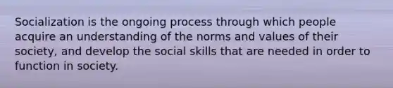 Socialization is the ongoing process through which people acquire an understanding of the norms and values of their society, and develop the social skills that are needed in order to function in society.