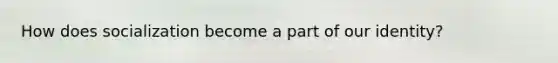 How does socialization become a part of our identity?