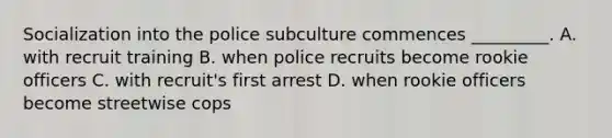 Socialization into the police subculture commences _________. A. with recruit training B. when police recruits become rookie officers C. with recruit's first arrest D. when rookie officers become streetwise cops