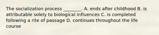 The socialization process ________. A. ends after childhood B. is attributable solely to biological influences C. is completed following a rite of passage D. continues throughout the life course