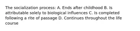 The socialization process: A. Ends after childhood B. Is attributable solely to biological influences C. Is completed following a rite of passage D. Continues throughout the life course