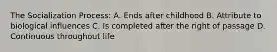 The Socialization Process: A. Ends after childhood B. Attribute to biological influences C. Is completed after the right of passage D. Continuous throughout life