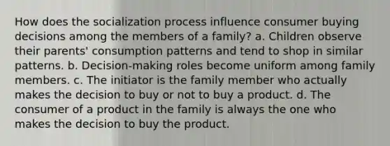 How does the socialization process influence consumer buying decisions among the members of a family? a. Children observe their parents' consumption patterns and tend to shop in similar patterns. b. Decision-making roles become uniform among family members. c. The initiator is the family member who actually makes the decision to buy or not to buy a product. d. The consumer of a product in the family is always the one who makes the decision to buy the product.