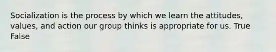 Socialization is the process by which we learn the attitudes, values, and action our group thinks is appropriate for us. True False