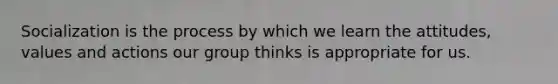 Socialization is the process by which we learn the attitudes, values and actions our group thinks is appropriate for us.