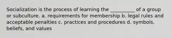 Socialization is the process of learning the __________ of a group or subculture. a. requirements for membership b. legal rules and acceptable penalties c. practices and procedures d. symbols, beliefs, and values