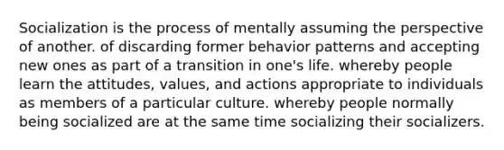 Socialization is the process of mentally assuming the perspective of another. of discarding former behavior patterns and accepting new ones as part of a transition in one's life. whereby people learn the attitudes, values, and actions appropriate to individuals as members of a particular culture. whereby people normally being socialized are at the same time socializing their socializers.