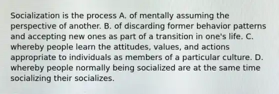 Socialization is the process A. of mentally assuming the perspective of another. B. of discarding former behavior patterns and accepting new ones as part of a transition in one's life. C. whereby people learn the attitudes, values, and actions appropriate to individuals as members of a particular culture. D. whereby people normally being socialized are at the same time socializing their socializes.