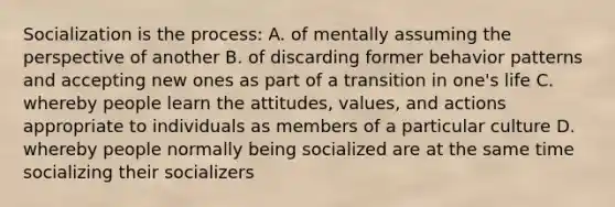 Socialization is the process: A. of mentally assuming the perspective of another B. of discarding former behavior patterns and accepting new ones as part of a transition in one's life C. whereby people learn the attitudes, values, and actions appropriate to individuals as members of a particular culture D. whereby people normally being socialized are at the same time socializing their socializers