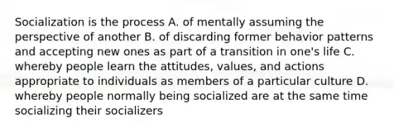 Socialization is the process A. of mentally assuming the perspective of another B. of discarding former behavior patterns and accepting new ones as part of a transition in one's life C. whereby people learn the attitudes, values, and actions appropriate to individuals as members of a particular culture D. whereby people normally being socialized are at the same time socializing their socializers