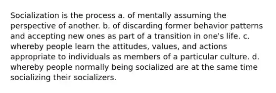 Socialization is the process a. of mentally assuming the perspective of another. b. of discarding former behavior patterns and accepting new ones as part of a transition in one's life. c. whereby people learn the attitudes, values, and actions appropriate to individuals as members of a particular culture. d. whereby people normally being socialized are at the same time socializing their socializers.